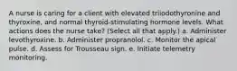 A nurse is caring for a client with elevated triiodothyronine and thyroxine, and normal thyroid-stimulating hormone levels. What actions does the nurse take? (Select all that apply.) a. Administer levothyroxine. b. Administer propranolol. c. Monitor the apical pulse. d. Assess for Trousseau sign. e. Initiate telemetry monitoring.