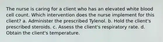 The nurse is caring for a client who has an elevated white blood cell count. Which intervention does the nurse implement for this client? a. Administer the prescribed Tylenol. b. Hold the client's prescribed steroids. c. Assess the client's respiratory rate. d. Obtain the client's temperature.