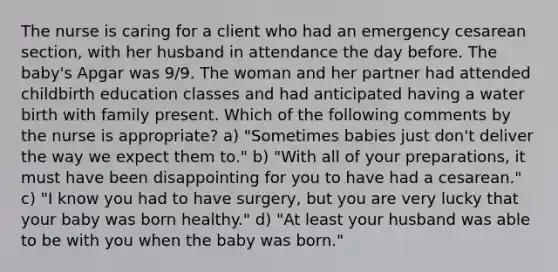 The nurse is caring for a client who had an emergency cesarean section, with her husband in attendance the day before. The baby's Apgar was 9/9. The woman and her partner had attended childbirth education classes and had anticipated having a water birth with family present. Which of the following comments by the nurse is appropriate? a) "Sometimes babies just don't deliver the way we expect them to." b) "With all of your preparations, it must have been disappointing for you to have had a cesarean." c) "I know you had to have surgery, but you are very lucky that your baby was born healthy." d) "At least your husband was able to be with you when the baby was born."