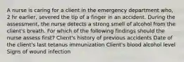 A nurse is caring for a client in the emergency department who, 2 hr earlier, severed the tip of a finger in an accident. During the assessment, the nurse detects a strong smell of alcohol from the client's breath. For which of the following findings should the nurse assess first? Client's history of previous accidents Date of the client's last tetanus immunization Client's blood alcohol level Signs of wound infection