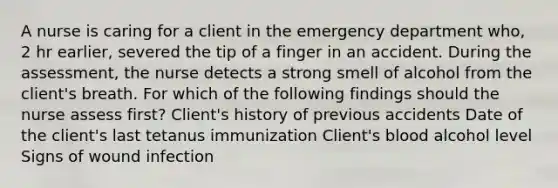 A nurse is caring for a client in the emergency department who, 2 hr earlier, severed the tip of a finger in an accident. During the assessment, the nurse detects a strong smell of alcohol from the client's breath. For which of the following findings should the nurse assess first? Client's history of previous accidents Date of the client's last tetanus immunization Client's blood alcohol level Signs of wound infection