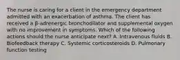 The nurse is caring for a client in the emergency department admitted with an exacerbation of asthma. The client has received a β-adrenergic bronchodilator and supplemental oxygen with no improvement in symptoms. Which of the following actions should the nurse anticipate next? A. Intravenous fluids B. Biofeedback therapy C. Systemic corticosteroids D. Pulmonary function testing