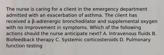 The nurse is caring for a client in the emergency department admitted with an exacerbation of asthma. The client has received a β-adrenergic bronchodilator and supplemental oxygen with no improvement in symptoms. Which of the following actions should the nurse anticipate next? A. Intravenous fluids B. Biofeedback therapy C. Systemic corticosteroids D. Pulmonary function testing