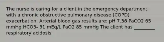 The nurse is caring for a client in the emergency department with a chronic obstructive pulmonary disease (COPD) exacerbation. Arterial blood gas results are: pH 7.36 PaCO2 65 mmHg HCO3- 31 mEq/L PaO2 85 mmHg The client has _________ respiratory acidosis.