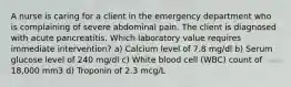 A nurse is caring for a client in the emergency department who is complaining of severe abdominal pain. The client is diagnosed with acute pancreatitis. Which laboratory value requires immediate intervention? a) Calcium level of 7.8 mg/dl b) Serum glucose level of 240 mg/dl c) White blood cell (WBC) count of 18,000 mm3 d) Troponin of 2.3 mcg/L