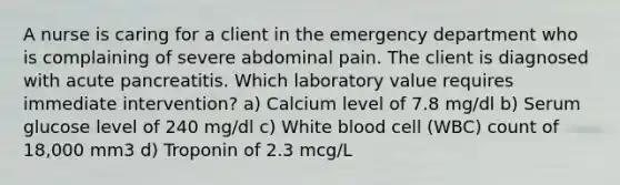 A nurse is caring for a client in the emergency department who is complaining of severe abdominal pain. The client is diagnosed with acute pancreatitis. Which laboratory value requires immediate intervention? a) Calcium level of 7.8 mg/dl b) Serum glucose level of 240 mg/dl c) White blood cell (WBC) count of 18,000 mm3 d) Troponin of 2.3 mcg/L