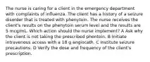 The nurse is caring for a client in the emergency department with complaints of influenza. The client has a history of a seizure disorder that is treated with phenytoin. The nurse receives the client's results on the phenytoin serum level and the results are 5 mcg/mL. Which action should the nurse implement? A Ask why the client is not taking the prescribed phentoin. B Initiate intravenous access with a 18 g angiocath. C Institute seizure precautions. D Verify the dose and frequency of the client's prescription.