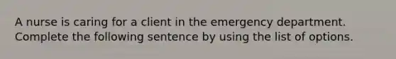 A nurse is caring for a client in the emergency department. Complete the following sentence by using the list of options.