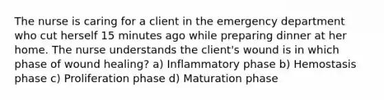 The nurse is caring for a client in the emergency department who cut herself 15 minutes ago while preparing dinner at her home. The nurse understands the client's wound is in which phase of wound healing? a) Inflammatory phase b) Hemostasis phase c) Proliferation phase d) Maturation phase