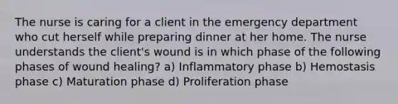 The nurse is caring for a client in the emergency department who cut herself while preparing dinner at her home. The nurse understands the client's wound is in which phase of the following phases of wound healing? a) Inflammatory phase b) Hemostasis phase c) Maturation phase d) Proliferation phase