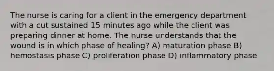 The nurse is caring for a client in the emergency department with a cut sustained 15 minutes ago while the client was preparing dinner at home. The nurse understands that the wound is in which phase of healing? A) maturation phase B) hemostasis phase C) proliferation phase D) inflammatory phase