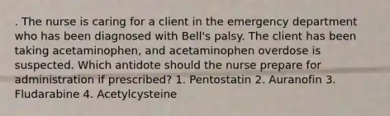 . The nurse is caring for a client in the emergency department who has been diagnosed with Bell's palsy. The client has been taking acetaminophen, and acetaminophen overdose is suspected. Which antidote should the nurse prepare for administration if prescribed? 1. Pentostatin 2. Auranofin 3. Fludarabine 4. Acetylcysteine