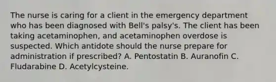 The nurse is caring for a client in the emergency department who has been diagnosed with Bell's palsy's. The client has been taking acetaminophen, and acetaminophen overdose is suspected. Which antidote should the nurse prepare for administration if prescribed? A. Pentostatin B. Auranofin C. Fludarabine D. Acetylcysteine.