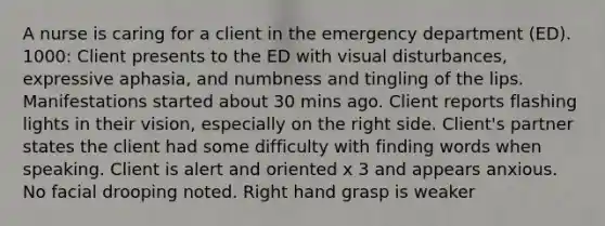 A nurse is caring for a client in the emergency department (ED). 1000: Client presents to the ED with visual disturbances, expressive aphasia, and numbness and tingling of the lips. Manifestations started about 30 mins ago. Client reports flashing lights in their vision, especially on the right side. Client's partner states the client had some difficulty with finding words when speaking. Client is alert and oriented x 3 and appears anxious. No facial drooping noted. Right hand grasp is weaker