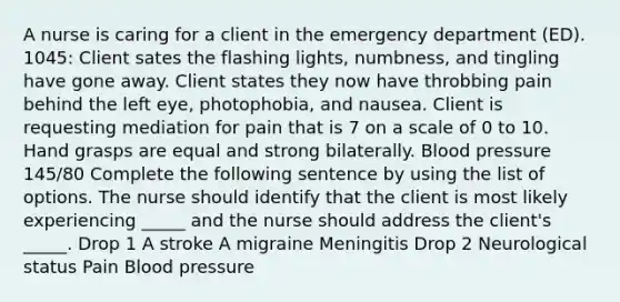 A nurse is caring for a client in the emergency department (ED). 1045: Client sates the flashing lights, numbness, and tingling have gone away. Client states they now have throbbing pain behind the left eye, photophobia, and nausea. Client is requesting mediation for pain that is 7 on a scale of 0 to 10. Hand grasps are equal and strong bilaterally. Blood pressure 145/80 Complete the following sentence by using the list of options. The nurse should identify that the client is most likely experiencing _____ and the nurse should address the client's _____. Drop 1 A stroke A migraine Meningitis Drop 2 Neurological status Pain Blood pressure