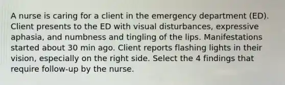 A nurse is caring for a client in the emergency department (ED). Client presents to the ED with visual disturbances, expressive aphasia, and numbness and tingling of the lips. Manifestations started about 30 min ago. Client reports flashing lights in their vision, especially on the right side. Select the 4 findings that require follow-up by the nurse.