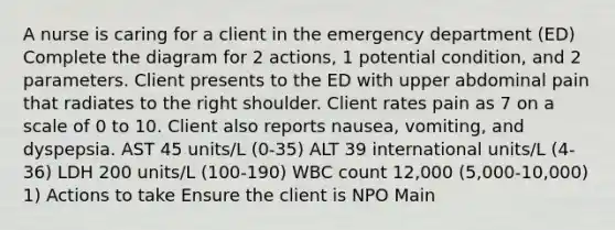 A nurse is caring for a client in the emergency department (ED) Complete the diagram for 2 actions, 1 potential condition, and 2 parameters. Client presents to the ED with upper abdominal pain that radiates to the right shoulder. Client rates pain as 7 on a scale of 0 to 10. Client also reports nausea, vomiting, and dyspepsia. AST 45 units/L (0-35) ALT 39 international units/L (4-36) LDH 200 units/L (100-190) WBC count 12,000 (5,000-10,000) 1) Actions to take Ensure the client is NPO Main