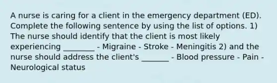 A nurse is caring for a client in the emergency department (ED). Complete the following sentence by using the list of options. 1) The nurse should identify that the client is most likely experiencing ________ - Migraine - Stroke - Meningitis 2) and the nurse should address the client's _______ - Blood pressure - Pain - Neurological status