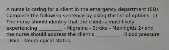 A nurse is caring for a client in the emergency department (ED). Complete the following sentence by using the list of options. 1) The nurse should identify that the client is most likely experiencing __________ - Migraine - Stroke - Meningitis 2) and the nurse should address the client's __________ - Blood pressure - Pain - Neurological status