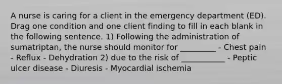 A nurse is caring for a client in the emergency department (ED). Drag one condition and one client finding to fill in each blank in the following sentence. 1) Following the administration of sumatriptan, the nurse should monitor for _________ - Chest pain - Reflux - Dehydration 2) due to the risk of ___________ - Peptic ulcer disease - Diuresis - Myocardial ischemia