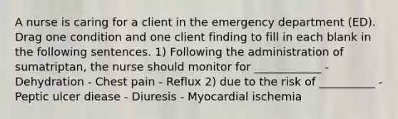 A nurse is caring for a client in the emergency department (ED). Drag one condition and one client finding to fill in each blank in the following sentences. 1) Following the administration of sumatriptan, the nurse should monitor for ____________ - Dehydration - Chest pain - Reflux 2) due to the risk of __________ - Peptic ulcer diease - Diuresis - Myocardial ischemia