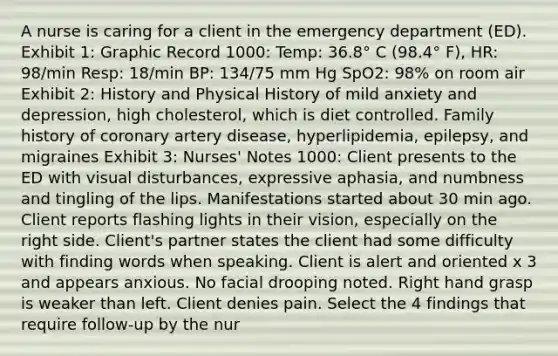 A nurse is caring for a client in the emergency department (ED). Exhibit 1: Graphic Record 1000: Temp: 36.8° C (98.4° F), HR: 98/min Resp: 18/min BP: 134/75 mm Hg SpO2: 98% on room air Exhibit 2: History and Physical History of mild anxiety and depression, high cholesterol, which is diet controlled. Family history of coronary artery disease, hyperlipidemia, epilepsy, and migraines Exhibit 3: Nurses' Notes 1000: Client presents to the ED with visual disturbances, expressive aphasia, and numbness and tingling of the lips. Manifestations started about 30 min ago. Client reports flashing lights in their vision, especially on the right side. Client's partner states the client had some difficulty with finding words when speaking. Client is alert and oriented x 3 and appears anxious. No facial drooping noted. Right hand grasp is weaker than left. Client denies pain. Select the 4 findings that require follow-up by the nur