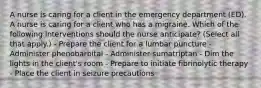 A nurse is caring for a client in the emergency department (ED). A nurse is caring for a client who has a migraine. Which of the following interventions should the nurse anticipate? (Select all that apply.) - Prepare the client for a lumbar puncture - Administer phenobarbital - Administer sumatriptan - Dim the lights in the client's room - Prepare to initiate fibrinolytic therapy - Place the client in seizure precautions