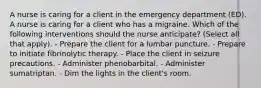 A nurse is caring for a client in the emergency department (ED). A nurse is caring for a client who has a migraine. Which of the following interventions should the nurse anticipate? (Select all that apply). - Prepare the client for a lumbar puncture. - Prepare to initiate fibrinolytic therapy. - Place the client in seizure precautions. - Administer phenobarbital. - Administer sumatriptan. - Dim the lights in the client's room.