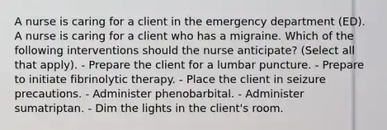 A nurse is caring for a client in the emergency department (ED). A nurse is caring for a client who has a migraine. Which of the following interventions should the nurse anticipate? (Select all that apply). - Prepare the client for a lumbar puncture. - Prepare to initiate fibrinolytic therapy. - Place the client in seizure precautions. - Administer phenobarbital. - Administer sumatriptan. - Dim the lights in the client's room.