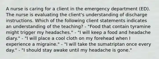 A nurse is caring for a client in the emergency department (ED). The nurse is evaluating the client's understanding of discharge instructions. Which of the following client statements indicates an understanding of the teaching? - "Food that contain tyramine might trigger my headaches." - "I will keep a food and headache diary." - "I will place a cool cloth on my forehead when I experience a migraine." - "I will take the sumatriptan once every day." - "I should stay awake until my headache is gone."