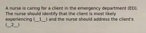 A nurse is caring for a client in the emergency department (ED). The nurse should identify that the client is most likely experiencing (__1__) and the nurse should address the client's (__2__)