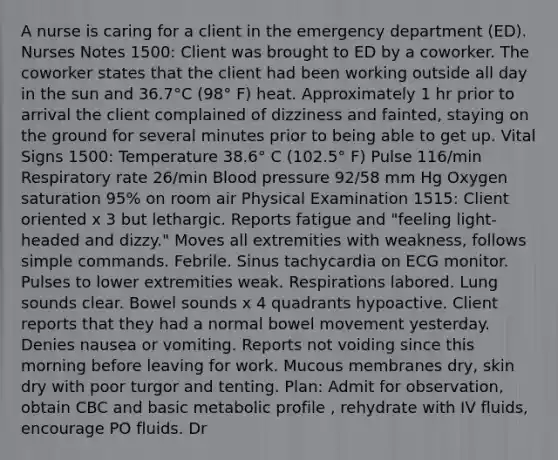 A nurse is caring for a client in the emergency department (ED). Nurses Notes 1500: Client was brought to ED by a coworker. The coworker states that the client had been working outside all day in the sun and 36.7°C (98° F) heat. Approximately 1 hr prior to arrival the client complained of dizziness and fainted, staying on the ground for several minutes prior to being able to get up. Vital Signs 1500: Temperature 38.6° C (102.5° F) Pulse 116/min Respiratory rate 26/min Blood pressure 92/58 mm Hg Oxygen saturation 95% on room air Physical Examination 1515: Client oriented x 3 but lethargic. Reports fatigue and "feeling light-headed and dizzy." Moves all extremities with weakness, follows simple commands. Febrile. Sinus tachycardia on ECG monitor. Pulses to lower extremities weak. Respirations labored. Lung sounds clear. Bowel sounds x 4 quadrants hypoactive. Client reports that they had a normal bowel movement yesterday. Denies nausea or vomiting. Reports not voiding since this morning before leaving for work. Mucous membranes dry, skin dry with poor turgor and tenting. Plan: Admit for observation, obtain CBC and basic metabolic profile , rehydrate with IV fluids, encourage PO fluids. Dr