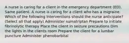 A nurse is caring for a client in the emergency department (ED). Same patient. A nurse is caring for a client who has a migraine. Which of the following interventions should the nurse anticipate? (Select all that apply) Administer sumatriptan Prepare to initiate fibrinolytic therapy Place the client in seizure precautions Dim the lights in the clients room Prepare the client for a lumbar puncture Administer phenobarbital