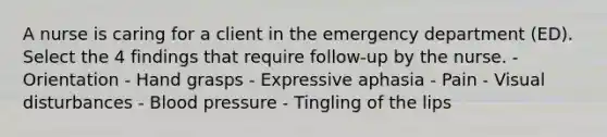 A nurse is caring for a client in the emergency department (ED). Select the 4 findings that require follow-up by the nurse. - Orientation - Hand grasps - Expressive aphasia - Pain - Visual disturbances - Blood pressure - Tingling of the lips