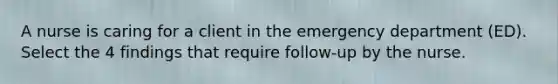 A nurse is caring for a client in the emergency department (ED). Select the 4 findings that require follow-up by the nurse.