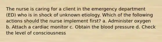 The nurse is caring for a client in the emergency department (ED) who is in shock of unknown etiology. Which of the following actions should the nurse implement first? a. Administer oxygen b. Attach a cardiac monitor c. Obtain the blood pressure d. Check the level of consciousness