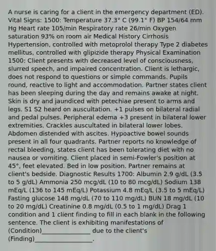 A nurse is caring for a client in the emergency department (ED). Vital Signs: 1500: Temperature 37.3° C (99.1° F) BP 154/64 mm Hg Heart rate 105/min Respiratory rate 26/min Oxygen saturation 93% on room air Medical History Cirrhosis Hypertension, controlled with metoprolol therapy Type 2 diabetes mellitus, controlled with glipizide therapy Physical Examination 1500: Client presents with decreased level of consciousness, slurred speech, and impaired concentration. Client is lethargic, does not respond to questions or simple commands. Pupils round, reactive to light and accommodation. Partner states client has been sleeping during the day and remains awake at night. Skin is dry and jaundiced with petechiae present to arms and legs. S1 S2 heard on auscultation. +1 pulses on bilateral radial and pedal pulses. Peripheral edema +3 present in bilateral lower extremities. Crackles auscultated in bilateral lower lobes. Abdomen distended with ascites. Hypoactive bowel sounds present in all four quadrants. Partner reports no knowledge of rectal bleeding, states client has been tolerating diet with no nausea or vomiting. Client placed in semi-Fowler's position at 45°, feet elevated. Bed in low position. Partner remains at client's bedside. Diagnostic Results 1700: Albumin 2.9 g/dL (3.5 to 5 g/dL) Ammonia 250 mcg/dL (10 to 80 mcg/dL) Sodium 138 mEq/L (136 to 145 mEq/L) Potassium 4.8 mEq/L (3.5 to 5 mEq/L) Fasting glucose 148 mg/dL (70 to 110 mg/dL) BUN 18 mg/dL (10 to 20 mg/dL) Creatinine 0.8 mg/dL (0.5 to 1 mg/dL) Drag 1 condition and 1 client finding to fill in each blank in the following sentence. The client is exhibiting manifestations of (Condition)________________ due to the client's (Finding)___________________.
