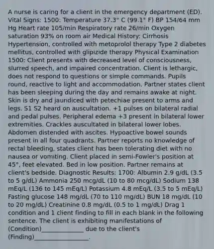 A nurse is caring for a client in the emergency department (ED). Vital Signs: 1500: Temperature 37.3° C (99.1° F) BP 154/64 mm Hg Heart rate 105/min Respiratory rate 26/min Oxygen saturation 93% on room air Medical History: Cirrhosis Hypertension, controlled with metoprolol therapy Type 2 diabetes mellitus, controlled with glipizide therapy Physical Examination 1500: Client presents with decreased level of consciousness, slurred speech, and impaired concentration. Client is lethargic, does not respond to questions or simple commands. Pupils round, reactive to light and accommodation. Partner states client has been sleeping during the day and remains awake at night. Skin is dry and jaundiced with petechiae present to arms and legs. S1 S2 heard on auscultation. +1 pulses on bilateral radial and pedal pulses. Peripheral edema +3 present in bilateral lower extremities. Crackles auscultated in bilateral lower lobes. Abdomen distended with ascites. Hypoactive bowel sounds present in all four quadrants. Partner reports no knowledge of rectal bleeding, states client has been tolerating diet with no nausea or vomiting. Client placed in semi-Fowler's position at 45°, feet elevated. Bed in low position. Partner remains at client's bedside. Diagnostic Results: 1700: Albumin 2.9 g/dL (3.5 to 5 g/dL) Ammonia 250 mcg/dL (10 to 80 mcg/dL) Sodium 138 mEq/L (136 to 145 mEq/L) Potassium 4.8 mEq/L (3.5 to 5 mEq/L) Fasting glucose 148 mg/dL (70 to 110 mg/dL) BUN 18 mg/dL (10 to 20 mg/dL) Creatinine 0.8 mg/dL (0.5 to 1 mg/dL) Drag 1 condition and 1 client finding to fill in each blank in the following sentence. The client is exhibiting manifestations of (Condition)______________ due to the client's (Finding)__________________.