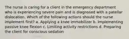 The nurse is caring for a client in the emergency department who is experiencing severe pain and is diagnosed with a patellar dislocation. Which of the following actions should the nurse implement first? a. Applying a knee immobilizer b. Implementing passive knee flexion c. Limiting activity restrictions d. Preparing the client for conscious sedation