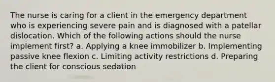 The nurse is caring for a client in the emergency department who is experiencing severe pain and is diagnosed with a patellar dislocation. Which of the following actions should the nurse implement first? a. Applying a knee immobilizer b. Implementing passive knee flexion c. Limiting activity restrictions d. Preparing the client for conscious sedation