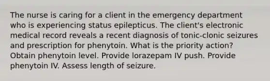 The nurse is caring for a client in the emergency department who is experiencing status epilepticus. The client's electronic medical record reveals a recent diagnosis of tonic-clonic seizures and prescription for phenytoin. What is the priority action? Obtain phenytoin level. Provide lorazepam IV push. Provide phenytoin IV. Assess length of seizure.