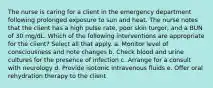 The nurse is caring for a client in the emergency department following prolonged exposure to sun and heat. The nurse notes that the client has a high pulse rate, poor skin turgor, and a BUN of 30 mg/dL. Which of the following interventions are appropriate for the client? Select all that apply. a. Monitor level of consciousness and note changes b. Check blood and urine cultures for the presence of infection c. Arrange for a consult with neurology d. Provide isotonic intravenous fluids e. Offer oral rehydration therapy to the client