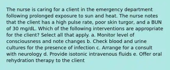 The nurse is caring for a client in the emergency department following prolonged exposure to sun and heat. The nurse notes that the client has a high pulse rate, poor skin turgor, and a BUN of 30 mg/dL. Which of the following interventions are appropriate for the client? Select all that apply. a. Monitor level of consciousness and note changes b. Check blood and urine cultures for the presence of infection c. Arrange for a consult with neurology d. Provide isotonic intravenous fluids e. Offer oral rehydration therapy to the client