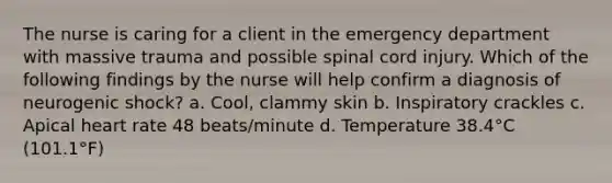 The nurse is caring for a client in the emergency department with massive trauma and possible spinal cord injury. Which of the following findings by the nurse will help confirm a diagnosis of neurogenic shock? a. Cool, clammy skin b. Inspiratory crackles c. Apical heart rate 48 beats/minute d. Temperature 38.4°C (101.1°F)