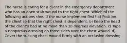 The nurse is caring for a client in the emergency department who has an open stab wound to the right chest. Which of the following actions should the nurse implement first? a) Position the client so that the right chest is dependent. b) Keep the head of the client's bed at no more than 30 degrees elevation. c) Tape a nonporous dressing on three sides over the chest wound. d) Cover the sucking chest wound firmly with an occlusive dressing.