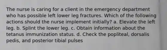 The nurse is caring for a client in the emergency department who has possible left lower leg fractures. Which of the following actions should the nurse implement initially? a. Elevate the left leg. b. Splint the lower leg. c. Obtain information about the tetanus immunization status. d. Check the popliteal, dorsalis pedis, and posterior tibial pulses