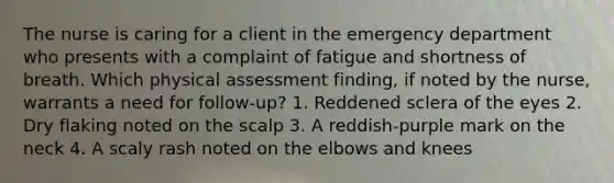 The nurse is caring for a client in the emergency department who presents with a complaint of fatigue and shortness of breath. Which physical assessment finding, if noted by the nurse, warrants a need for follow-up? 1. Reddened sclera of the eyes 2. Dry flaking noted on the scalp 3. A reddish-purple mark on the neck 4. A scaly rash noted on the elbows and knees