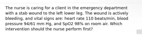 The nurse is caring for a client in the emergency department with a stab wound to the left lower leg. The wound is actively bleeding, and vital signs are: heart rate 110 beats/min, blood pressure 94/61 mm Hg, and SpO2 98% on room air. Which intervention should the nurse perform first?