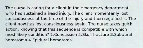 The nurse is caring for a client in the emergency department who has sustained a head injury. The client momentarily lost consciousness at the time of the injury and then regained it. The client now has lost consciousness again. The nurse takes quick action, knowing that this sequence is compatible with which most likely condition? 1.Concussion 2.Skull fracture 3.Subdural hematoma 4.Epidural hematoma