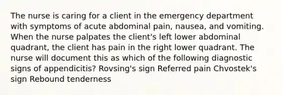 The nurse is caring for a client in the emergency department with symptoms of acute abdominal pain, nausea, and vomiting. When the nurse palpates the client's left lower abdominal quadrant, the client has pain in the right lower quadrant. The nurse will document this as which of the following diagnostic signs of appendicitis? Rovsing's sign Referred pain Chvostek's sign Rebound tenderness